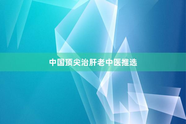 中国顶尖治肝老中医推选