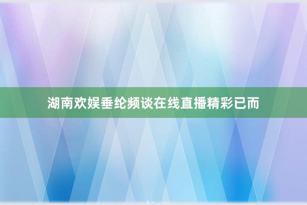湖南欢娱垂纶频谈在线直播精彩已而